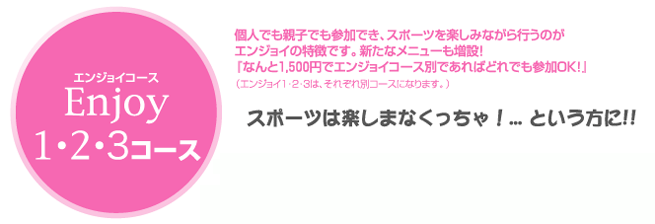 Ｅｎｊｏｙコース　個人でも親子でも参加でき、スポーツを楽しみながら行なうのがエンジョイの特徴です。新たなメニューも増設！「なんと１，５００円でエンジョイコース別であればどれでも参加ＯＫ！」　スポーツは楽しまなくちゃ！という方に！！