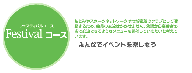 Ｆｅｓｔｉｖａｌコース　もとみやスポーツネットワークは地域密着のクラブとして活動するため、会員の交流はかかせません。幼児から高齢者の皆で交流できるようなメニューを開催していきたいと考えています。　みんなでイベントを楽しもう