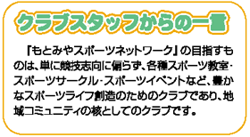 クラブスタッフからの一言　「もとみやスポーツネットワーク」の目指すものは、単に競技志向に偏らず、各種スポーツ教室・スポーツサークル・スポーツイベントなど、豊なスポーツライフ創造のためのクラブであり、地域コミュニティの核としてのクラブです。